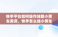 快手平台如何操作挂载小黄车卖货，快手怎么挂小黄车卖货步骤 