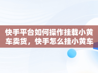 快手平台如何操作挂载小黄车卖货，快手怎么挂小黄车卖货步骤 