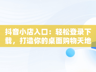 抖音小店入口：轻松登录下载，打造你的桌面购物天地，抖音小店在哪里登录手机版 