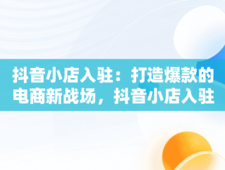抖音小店入驻：打造爆款的电商新战场，抖音小店入驻条件及费用 