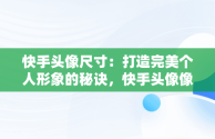 快手头像尺寸：打造完美个人形象的秘诀，快手头像像素要求多大 