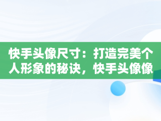 快手头像尺寸：打造完美个人形象的秘诀，快手头像像素要求多大 