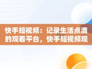 快手短视频：记录生活点滴的观看平台，快手短视频观看平台在哪里 