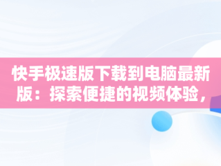 快手极速版下载到电脑最新版：探索便捷的视频体验，快手极速版下载到电脑最新版本是多少 