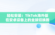 轻松安装：TikTok海外版在安卓设备上的全球切换教程，抖音国际版tiktok安卓手机 