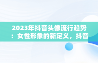 2023年抖音头像流行趋势：女性形象的新定义，抖音头像图片女生 