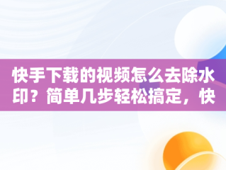 快手下载的视频怎么去除水印？简单几步轻松搞定，快手视频下载后怎么去水印 
