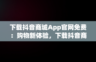 下载抖音商城App官网免费：购物新体验，下载抖音商城app官网免费版 