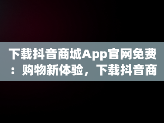 下载抖音商城App官网免费：购物新体验，下载抖音商城app官网免费版 