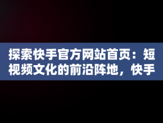 探索快手官方网站首页：短视频文化的前沿阵地，快手官方网站首页电话 