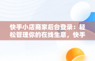 快手小店商家后台登录：轻松管理你的在线生意，快手小店商家工作台登录设备 