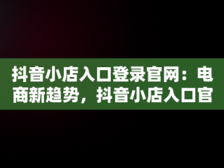 抖音小店入口登录官网：电商新趋势，抖音小店入口官网登录电脑端 