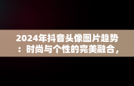 2024年抖音头像图片趋势：时尚与个性的完美融合，抖音头像2025最火 