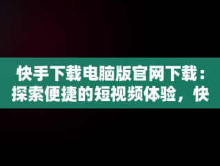 快手下载电脑版官网下载：探索便捷的短视频体验，快手下载电脑版官网下载安装 