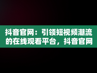抖音官网：引领短视频潮流的在线观看平台，抖音官网在线观看视频网站入口 