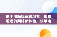 快手电脑版在线观看：视君逍遥的网络新体验，快手电脑版可以看视频吗 