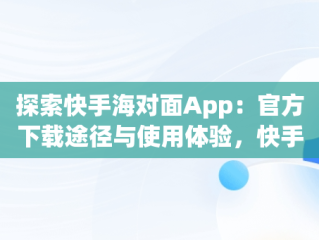 探索快手海对面App：官方下载途径与使用体验，快手 海对面 