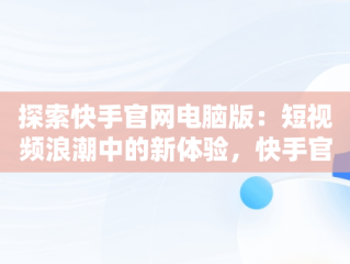 探索快手官网电脑版：短视频浪潮中的新体验，快手官网电脑版网页 