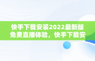 快手下载安装2022最新版免费直播体验，快手下载安装免费下载手机软件 