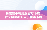 探索快手电脑版官方下载：社交媒体新纪元，快手下载电脑版下载电脑版官方下载不了 