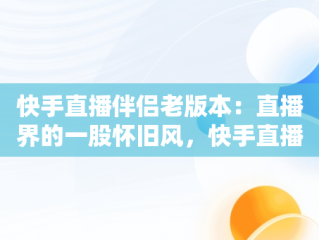 快手直播伴侣老版本：直播界的一股怀旧风，快手直播伴侣老版本怎么下 