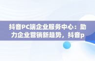 抖音PC端企业服务中心：助力企业营销新趋势，抖音pc端企业服务中心怎么进 