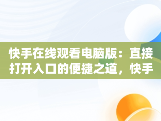 快手在线观看电脑版：直接打开入口的便捷之道，快手用电脑看 