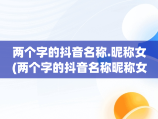 两个字的抖音名称.昵称女(两个字的抖音名称昵称女霸气)