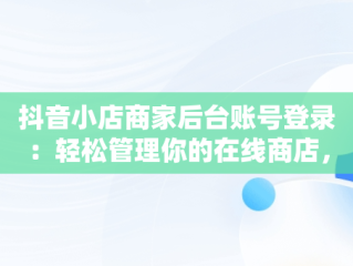 抖音小店商家后台账号登录：轻松管理你的在线商店，抖音小店商家登录入口 
