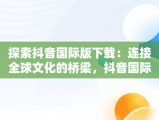 探索抖音国际版下载：连接全球文化的桥梁，抖音国际版下载入口 