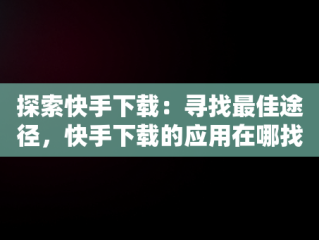 探索快手下载：寻找最佳途径，快手下载的应用在哪找 