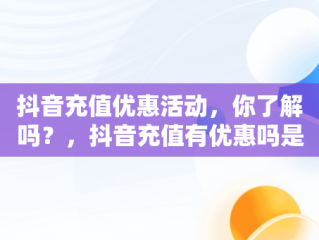 抖音充值优惠活动，你了解吗？，抖音充值有优惠吗是真的吗 