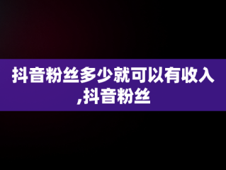 抖音粉丝多少就可以有收入,抖音粉丝