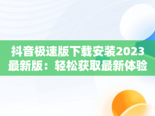 抖音极速版下载安装2023最新版：轻松获取最新体验，抖音极速版下载安装2023最新版一键登录 