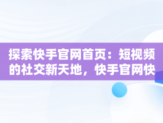 探索快手官网首页：短视频的社交新天地，快手官网快手电话 