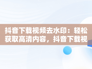 抖音下载视频去水印：轻松获取高清内容，抖音下载视频去水印怎么弄 
