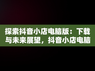 探索抖音小店电脑版：下载与未来展望，抖音小店电脑版下载网址 
