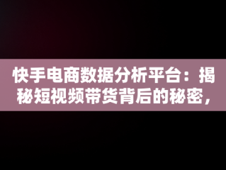 快手电商数据分析平台：揭秘短视频带货背后的秘密，2021快手电商数据报告 