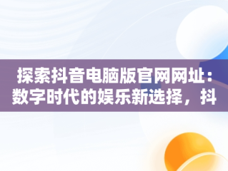探索抖音电脑版官网网址：数字时代的娱乐新选择，抖音电脑版官网网址是什么 
