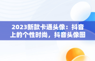 2023新款卡通头像：抖音上的个性时尚，抖音头像图片2023新款卡通可爱 