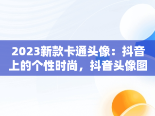 2023新款卡通头像：抖音上的个性时尚，抖音头像图片2023新款卡通可爱 