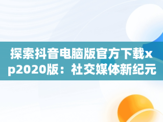 探索抖音电脑版官方下载xp2020版：社交媒体新纪元，抖音电脑版官方下载官网 