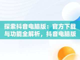 探索抖音电脑版：官方下载与功能全解析，抖音电脑版官方下载免费下载 