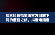 探索抖音电脑版官方网站下载的便捷之旅，抖音电脑官网免费下载 
