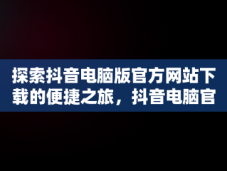 探索抖音电脑版官方网站下载的便捷之旅，抖音电脑官网免费下载 
