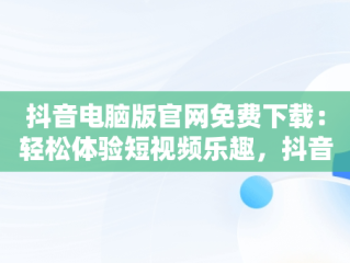 抖音电脑版官网免费下载：轻松体验短视频乐趣，抖音电脑版官方网址 