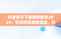 抖音官方下载最新版本2024：引领短视频新潮流，抖音app官方正版 