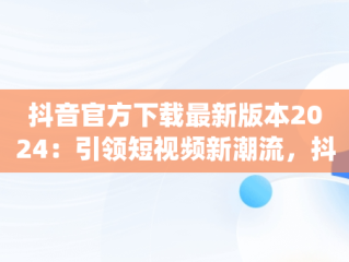 抖音官方下载最新版本2024：引领短视频新潮流，抖音app官方正版 