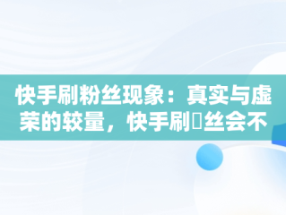 快手刷粉丝现象：真实与虚荣的较量，快手刷枌丝会不会封号 