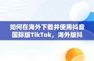 如何在海外下载并使用抖音国际版TikTok，海外版抖音下载后为什么刷不出内容来 